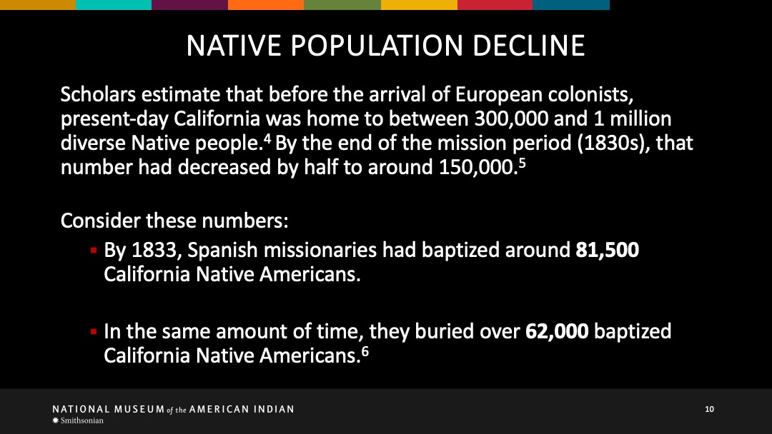 Slide 10 of 18: Scholars estimate that before the arrival of European colonists, present-day California was home to between 300,000 and 1 millian diverse Native people. By the end of the mission period (1830s), tat number had decreased by half to around 150,000. Consider these numbers: By 1833, Spanish missionaries had baptized around 81,500 California Native Americans. In the same amount of time, they had buried over 62,000 baptized California Native Americans.