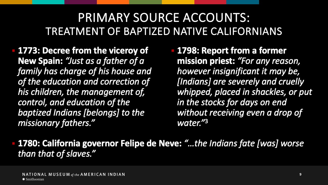 Slide 9 of 18: 1773: Decree from the viceroy of New Spain: 'Just as a father of a family has charge of his house and of the education an dcorrection of his children, the management of, control, and education of the baptized Indians belongs to the missionary fathers.' 1789 Report from a former mission priest: 'For any reason, however insignificant it may be, Indians are severely and cruelly whipped, placed in shackles, or put in the stocks for days on edn without receiving even a drop of water.' 1780 California governer Felipe de Neve: 'the Indians fate was worse than that of slaves.'